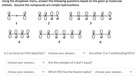 Using the dropdown menu, answer the following questions based on the given pi molecular
orbitals. Assume the compounds are simple hydrocarbons.
888
888888
1
2
3
888
8888 888
4
Is 1 an incorrect MO depiction?
choose your answer...
Are either 3 or 5 antibonding MOs?
choose your answer...
Are the energies of 3 and 5 equal?
choose your answer...
Which MO has the fewest nodes?
choose your answer...
