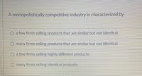 A monopolistically competitive industry is characterized by
O a few firms selling products that are similar but not identical.
O many firms selling products that are similar but not identical.
O a few firms selling highly different products.
O many firms selling identical products.
