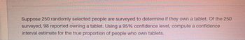 Suppose 250 randomly selected people are surveyed to determine if they own a tablet. Of the 250
surveyed, 98 reported owning a tablet. Using a 95% confidence level, compute a confidence
interval estimate for the true proportion of people who own tablets.