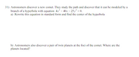 31) Astronomers discover a new comet. They study the path and discover that it can be modeled by a
branch of a hyperbola with equation 4x – 40x – 25 y = 0.
a) Rewrite this equation in standard form and find the center of the hyperbola
b) Astronomers also discover a pair of twin planets at the foci of the comet. Where are the
planets located?
