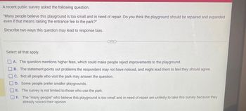 A recent public survey asked the following question.
"Many people believe this playground is too small and in need of repair. Do you think the playground should be repaired and expanded
even if that means raising the entrance fee to the park?"
Describe two ways this question may lead to response bias.
***
00000
Select all that apply.
A. The question mentions higher fees, which could make people reject improvements to the playground.
B.
The statement points out problems the respondent may not have noticed, and might lead them to feel they should agree.
C. Not all people who visit the park may answer the question.
D.
Some people prefer smaller playgrounds.
E.
The survey is not limited to those who use the park.
OF. The "many people" who believe this playground is too small and in need of repair are unlikely to take this survey because they
already voiced their opinion.