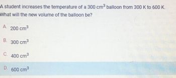 A student increases the temperature of a 300 cm³ balloon from 300 K to 600 K.
What will the new volume of the balloon be?
А.
B.
200 cm³
300 cm³
C. 400 cm³
D.
600 cm³