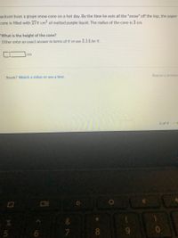 lackson buys a grape snow cone on a hot day. By the time he eats all the "snow" off the top, the paper
cone is filled with 27T cm of melted purple liquid. The radius of the cone is 3 cm.
What is the height of the cone?
Either enter an exact answer in terms of T or use 3.14 for T.
cm
Report a problen
Stuck? Watch a video or use a hint.
3 of 4
5
8
