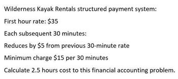 Wilderness Kayak Rentals structured payment system:
First hour rate: $35
Each subsequent 30 minutes:
Reduces by $5 from previous 30-minute rate
Minimum charge $15 per 30 minutes
Calculate 2.5 hours cost to this financial accounting problem.