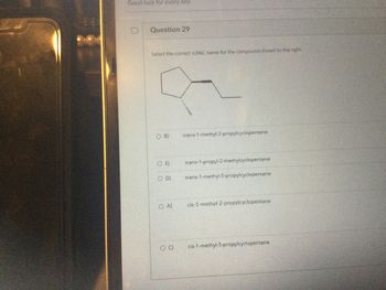 Good luck for every one.
Question 29
Select the correct IUPAC name for the compound shown to the right.
O B)
trans-1-methyl-2-propylcyclopentane
SOE)
trans-1-propyl-2-methylcyclopentane
OD) trans-1-methyl-5-propylcyclopentane
COA) cis-1-methyl-2-propylcyclopentane
OC) cis-1-methyl-5-propylcyclopentane