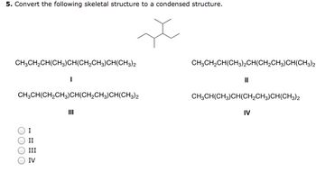 5. Convert the following skeletal structure to a condensed structure.
x
CH3CH₂CH(CH3)CH(CH₂CH3)CH(CH3)2
CH3CH(CH₂CH3)CH(CH₂CH3)CH(CH3)2
OOO
I
II
I
III
IV
CH3CH₂CH(CH3)2CH(CH₂CH3)CH(CH3)2
||
CH₂CH(CH3)CH(CH₂CH3)CH(CH3)2
IV