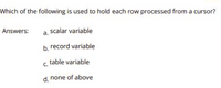 Which of the following is used to hold each row processed from a cursor?
Answers:
scalar variable
a.
b. record variable
c. table variable
d. none of above
