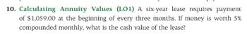 10. Calculating Annuity Values (LO1) A six-year lease requires payment
of $1,059.00 at the beginning of every three months. If money is worth 5%
compounded monthly, what is the cash value of the lease?