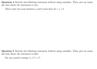 Question 4 Rewrite the following statement without using variables. Then, give an exam-
ple that shows the statement is true.
There exist two real numbers a and b such that ab > a + b.
Question 5 Rewrite the following statement without using variables. Then, give an exam-
ple that shows the statement is false.
For any positive integer n, n³ > n².
