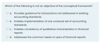 Which of the following is not an objective of the conceptual framework?
O a. Provides guidance for transactions not addressed in existing
accounting standards
O b. Enables implementation of one universal set of accounting
standards
O c. Enables consistency of qualitative characteristics in financial
reports
O d. Addresses the common needs of users of financial reports
