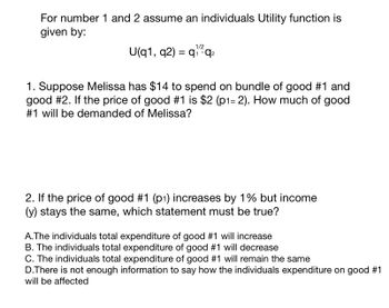 For number 1 and 2 assume an individuals Utility function is
given by:
U(q1, q2) = q₁ q₂
1/2
1 *
1. Suppose Melissa has $14 to spend on bundle of good #1 and
good #2. If the price of good #1 is $2 (p1= 2). How much of good
#1 will be demanded of Melissa?
2. If the price of good #1 (p1) increases by 1% but income
(y) stays the same, which statement must be true?
A. The individuals total expenditure of good #1 will increase
B. The individuals total expenditure of good #1 will decrease
C. The individuals total expenditure of good #1 will remain the same
D.There is not enough information to say how the individuals expenditure on good #1
will be affected