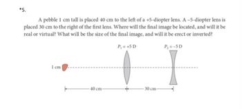 *5.
A pebble 1 cm tall is placed 40 cm to the left of a +5-diopter lens. A-5-diopter lens is
placed 30 cm to the right of the first lens. Where will the final image be located, and will it be
real or virtual? What will be the size of the final image, and will it be erect or inverted?
P₁ = +5 D
1 cm
40 cm-
30 cm-
Py=-5D
I