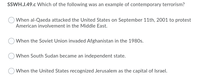 SSWH.J.49.c Which of the following was an example of contemporary terrorism?
When al-Qaeda attacked the United States on September 11th, 2001 to protest
American involvement in the Middle East.
O When the Soviet Union invaded Afghanistan in the 1980s.
O When South Sudan became an independent state.
When the United States recognized Jerusalem as the capital of Israel.
