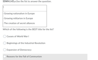 SSWH.I.45.a Use the list to answer the question.
Growing nationalism in Europe
Growing militarism in Europe
- The creation of secret alliances
Which of the following is the BEST title for the list?
O Causes of World War I
Beginnings of the Industrial Revolution
Expansion of Democracy
Reasons for the Fall of Communism
