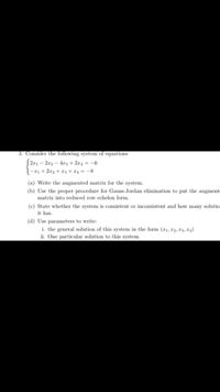 3. Consider the following system of equations
| 2x1 – 2r2 – 4x3 + 2r4 = -6
-21 + 2x2 + 23+ x4 = -8
(a) Write the augmented matrix for the system.
(b) Use the proper procedure for Gauss-Jordan elimination to put the augmente
matrix into reduced row echelon form.
(c) State whether the system is consistent or inconsistent and how many solutio
it has.
(d) Use parameters to write:
i. the general solution of this system in the form (r1, 2, T3, L4)
ii. One particular solution to this system
