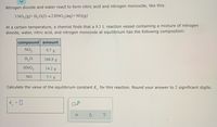 Nitrogen dioxide and water react to form nitric acid and nitrogen monoxide, like this:
3 NO, (g)+H, O(1)→2 HNO3(aq)+NO(g)
At a certain temperature, a chemist finds that a 8.3 L reaction vessel containing a mixture of nitrogen
dioxide, water, nitric acid, and nitrogen monoxide at equilibrium has the following composition:
compound amount
NO,
9.7 g
H,0
104.8 g
HNO3
14.2 g
NO
5.1 g
Calculate the value of the equilibrium constant K for this reaction. Round your answer to 2 significant digits.
