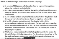 Which of the following is an example of cluster sampling?
a) A sample of 351 people called a radio show to express their opinions
about the verdict in a criminal trial.
b) In order to assess students' satisfaction with the food establishments on
campus, the first 50 students who came out of the student center were
interviewed.
c) A poll asked a random sample of 1,112 adults whether they believe that
the use of recreational marijuana should be legalized nationwide.
d) A health educator wanted to study the sleeping habits of the
undergraduate students in her university. For her study, the researcher
chose a simple random sample of size 150 from each of the classes (150
freshmen, 150 sophomores, 150 juniors, and 150 seniors), for a total of
600 sampled students.
e) The human resources department of a large bank wanted to assess the
job satisfaction of the bank's workers. The department chose four of the
bank's branches at random, and used all of the workers in those four
Screenshot
branches as the subjects f
tucty
