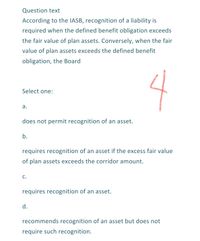 Question text
According to the IASB, recognition of a liability is
required when the defined benefit obligation exceeds
the fair value of plan assets. Conversely, when the fair
value of plan assets exceeds the defined benefit
obligation, the Board
4
Select one:
а.
does not permit recognition of an asset.
b.
requires recognition of an asset if the excess fair value
of plan assets exceeds the corridor amount.
C.
requires recognition of an asset.
d.
recommends recognition of an asset but does not
require such recognition.
