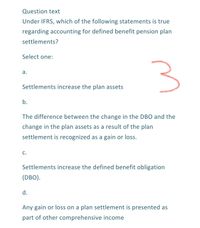 Question text
Under IFRS, which of the following statements is true
regarding accounting for defined benefit pension plan
settlements?
Select one:
а.
Settlements increase the plan assets
b.
The difference between the change in the DBO and the
change in the plan assets as a result of the plan
settlement is recognized as a gain or loss.
c.
Settlements increase the defined benefit obligation
(DBO).
d.
Any gain or loss on a plan settlement is presented as
part of other comprehensive income
