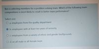 Ben is selecting members for a problem-solving team. Which of the following team
compositions is most likely to result in better team performance?
Select one:
O a. employees from the quality department
O b. employees with at least ten years of seniority
O c. employees from a variety of ethnic and gender backgrounds
O d. an all-male or all-female team
