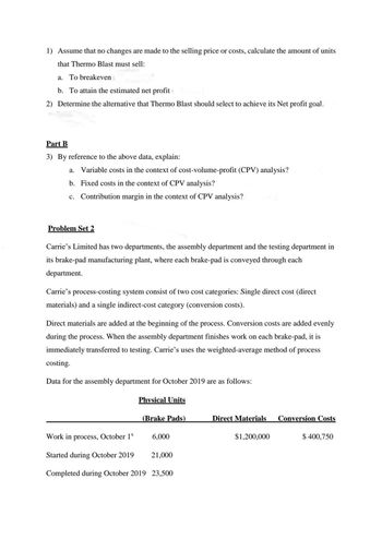 1) Assume that no changes are made to the selling price or costs, calculate the amount of units
that Thermo Blast must sell:
a. To breakeven
b. To attain the estimated net profit
2) Determine the alternative that Thermo Blast should select to achieve its Net profit goal.
Part B
3) By reference to the above data, explain:
a. Variable costs in the context of cost-volume-profit (CPV) analysis?
b. Fixed costs in the context of CPV analysis?
c. Contribution margin in the context of CPV analysis?
Problem Set 2
Carrie's Limited has two departments, the assembly department and the testing department in
its brake-pad manufacturing plant, where each brake-pad is conveyed through each
department.
Carrie's process-costing system consist of two cost categories: Single direct cost (direct
materials) and a single indirect-cost category (conversion costs).
Direct materials are added at the beginning of the process. Conversion costs are added evenly
during the process. When the assembly department finishes work on each brake-pad, it is
immediately transferred to testing. Carrie's uses the weighted-average method of process
costing.
Data for the assembly department for October 2019 are as follows:
Work in process, October 1*
Started during October 2019
Physical Units
(Brake Pads)
6,000
21,000
Completed during October 2019 23,500
Direct Materials
$1,200,000
Conversion Costs
$ 400,750