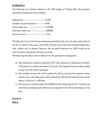 Problem Set 1
The following are estimates relating to the 2020 budget of Thermo Blast that produces
specialized ornaments for the Caribbean:
Selling Price---
Variable cost per Ornament-
Fixed annual cost---
Nett Profit (After tax)-
Income tax rate-----
-$1500
-$700
-$120000
-$800000
-25%
The mid-year review of the income statement revealed that sales were not at the expected level.
For the six months of the year to June 2020, 320 units were sold at the estimated selling price
with variable cost as planned. However, the net profit projection for 2020 would not be
achieved unless management decisions are made.
The following mutually exclusive alternatives were presented to management:
Required:
Part A
a) The selling price should be reduced by $150. This reduction in selling price will allow
1500 units to be sold for the balance of the year. The budgeted fixed cost and variable
cost per unit will remain unchanged.
b) The variable cost per unit will be reduced by $50 by sourcing less expensive direct
material. Also, the selling price will be reduced by $200 and the expected sales for the
balance of the year is 1300 units.
c) The fixed cost would be reduced by$20000 and the selling price by 5%. Variable cost
will remain unchanged and 1200 units are expected to be sold for the balance of the
year.