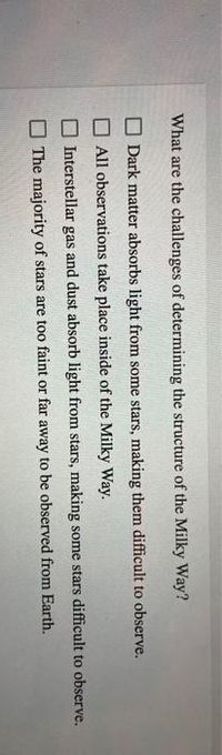 What are the challenges of determining the structure of the Milky Way?
O Dark matter absorbs light from some stars, making them difficult to observe.
All observations take place inside of the Milky Way.
Interstellar gas and dust absorb light from stars, making some stars difficult to observe.
The majority of stars are too faint or far away to be observed from Earth.
