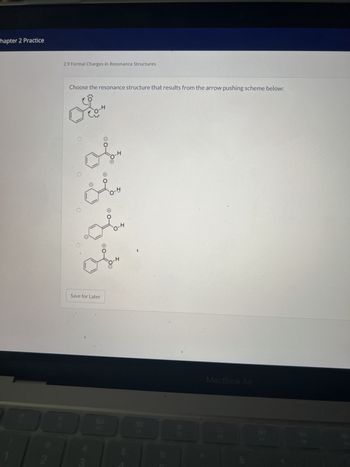 **Chapter 2 Practice: Formal Charges in Resonance Structures**

**Exercise 2.9:**

**Instruction:**
Choose the resonance structure that results from the arrow pushing scheme below:

**Diagram Description:**
The initial structure shows a benzene ring with an attached hydroxyl group (-OH). A set of curved arrows indicates electron movement:
- One arrow points from a lone pair on the oxygen towards the bond between the oxygen and hydrogen (indicating hydrogen leaving).
- Another arrow points from the bond between a carbon in the ring and an adjacent carbon (on the same side as the hydroxyl group) to the adjacent carbon.

**Options:**
Four choices show different resonance structures of the given molecule:
1. The first option positions the negative charge (formed by the lone pair) on the oxygen after the hydrogen leaves.
2. The second option depicts the benzene ring with an additional double bond adjacent to the hydroxyl group.
3. The third option shows the negative charge on a carbon atom in the benzene ring.
4. The fourth option maintains the initial structure, with no change except electron distribution.

**Action:**
Select the resonance structure that best represents the outcome from the electron movement denoted by the arrows.

**Note:**
This exercise focuses on understanding how electrons are redistributed during resonance, impacting formal charges and stability.