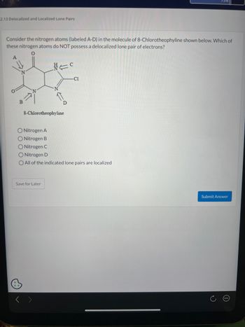 **Delocalized and Localized Lone Pairs in 8-Chlorotheophylline**

**Question:**

Consider the nitrogen atoms (labeled A-D) in the molecule of 8-Chlorotheophylline shown below. Which of these nitrogen atoms do NOT possess a delocalized lone pair of electrons?

**Diagram:**

The diagram shows the chemical structure of 8-Chlorotheophylline with four nitrogen atoms labeled as A, B, C, and D. The molecule includes other atoms such as oxygen (O), chlorine (Cl), and various carbon (C) atoms arranged in a heterocyclic structure. Each nitrogen atom is part of the ring or attached to the ring structure.

**Options:**

- Nitrogen A
- Nitrogen B
- Nitrogen C
- Nitrogen D
- All of the indicated lone pairs are localized

**Actions:**

- Save for Later
- Submit Answer

**Diagram Explanation:**

The structure emphasizes electron pair configuration in nitrogen and its participation in resonance within the aromatic system. Identifying whether lone pairs are delocalized affects the molecule's reactivity and properties.

**Educational Focus:**

Understanding the localization and delocalization helps in predicting molecular behavior in chemical reactions and interactions, especially in pharmacological contexts such as drug design and function.