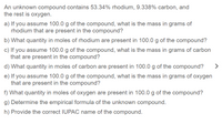 An unknown compound contains 53.34% rhodium, 9.338% carbon, and the rest is oxygen.

a) If you assume 100.0 g of the compound, what is the mass in grams of rhodium that are present in the compound?

b) What quantity in moles of rhodium are present in 100.0 g of the compound?

c) If you assume 100.0 g of the compound, what is the mass in grams of carbon that are present in the compound?

d) What quantity in moles of carbon are present in 100.0 g of the compound?

e) If you assume 100.0 g of the compound, what is the mass in grams of oxygen that are present in the compound?

f) What quantity in moles of oxygen are present in 100.0 g of the compound?

g) Determine the empirical formula of the unknown compound.

h) Provide the correct IUPAC name of the compound.