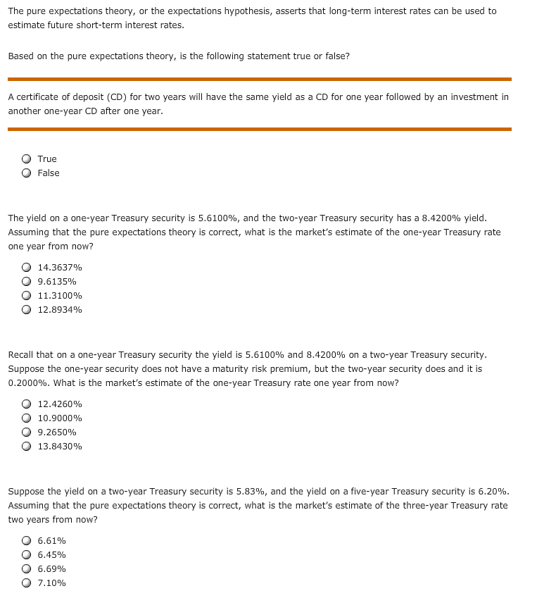 The pure expectations theory, or the expectations hypothesis, asserts that long-term interest rates can be used to
estimate future short-term interest rates.
Based on the pure expectations theory, is the following statement true or false?
A certificate of deposit (CD) for two years will have the same yield as a CD for one year followed by an investment in
another one-year CD after one year
True
False
The yield on a one-year Treasury security is 5.6100%, and the two-year Treasury security has a 8.4200% yield.
Assuming that the pure expectations theory is correct, what is the market's estimate of the one-year Treasury rate
one year from now?
14.3637%
9.6135%
11.3100%
12.8934%
Recall that on a one-year Treasury security the yield is 5.6100% and 8.4200% on a two-year Treasury security.
Suppose the one-year security does not have a maturity risk premium, but the two-year security does and it is
0.2000%. What is the market's estimate of the one-year Treasury rate one year from now?
12.4260%
10.9000%
9,2650%
13.8430%
Suppose the yield on a two-year Treasury security is 5.83%, and the yield on a five-year Treasury security is 6.20%
Assuming that the pure expectations theory is correct, what is the market's estimate of the three-year Treasury rate
two years from now?
6.61%
6.45%
6.69%
7.10%
