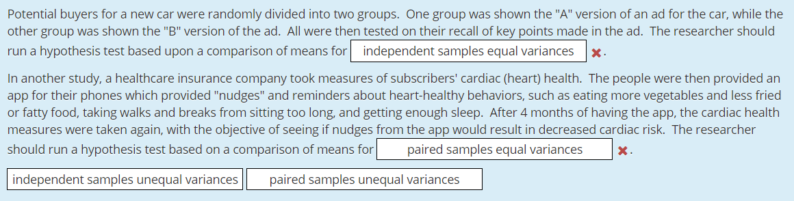 Potential buyers for a new car were randomly divided into two groups. One group was shown the "A" version of an ad for the car, while the
other group was shown the "B" version of the ad. All were then tested on their recall of key points made in the ad. The researcher should
run a hypothesis test based upon a comparison of means for
independent samples equal variances
X.
In another study, a healthcare insurance company took measures of subscribers' cardiac (heart) health. The people were then provided an
app for their phones which provided "nudges" and reminders about heart-healthy behaviors, such as eating more vegetables and less fried
or fatty food, taking walks and breaks from sitting too long, and getting enough sleep. After 4 months of having the app, the cardiac health
measures were taken again, with the objective of seeing if nudges from the app would result in decreased cardiac risk. The researcher
should run a hypothesis test based on a comparison of means for
paired samples equal variances
X.
paired samples unequal variances
independent samples unequal variances
