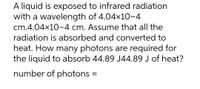 A liquid is exposed to infrared radiation
with a wavelength of 4.04x10-4
cm.4.04x10-4 cm. Assume that all the
radiation is absorbed and converted to
heat. How many photons are required for
the liquid to absorb 44.89 J44.89 J of heat?
number of photons =
