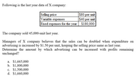 Following is the last year data of X company:
Selling price
Variable expenses
S80 per unit
$40 per unit
$180,000
Fixed expenses for the year
The company sold 45,000-unit last year.
Managers of X company believes that the sales can be doubled when expenditure on
advertising is increased by $1.50 per unit, keeping the selling price same as last year.
Determine the amount by which advertising can be increased with profits remaining
unchanged?
а. $1,665,000
b. $1,800,000
c. $1,500,000
d. $1,660,000
