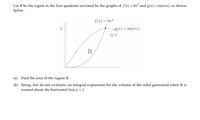 Let R be the region in the first quadrant enclosed by the graphs of f(x) = 8x³ and g(x) = sin(TcX), as shown
below.
f(x) = 8x3
1
g(x) = sin(rx)
(4, 1)
R
(a) Find the area of the region R.
(b) Setup, but do not evaluate, an integral expression for the volume of the solid generated when R is
rotated about the horizontal line y = 1.
