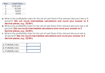 Year
0
1
2
3
Cash Flow
-$ 18,400
10,700
9,600
6,100
a. What is the profitability index for the set of cash flows if the relevant discount rate is 11
percent? (Do not round intermediate calculations and round your answer to 3
decimal places, e.g., 32.161.)
b. What is the profitability index for the set of cash flows if the relevant discount rate is 16
percent? (Do not round intermediate calculations and round your answer to 3
decimal places, e.g., 32.161.)
c. What is the profitability index for the set of cash flows if the relevant discount rate is
23 percent? (Do not round intermediate calculations and round your answer to 3
decimal places, e.g., 32.161.)
a. Profitability index
b. Profitability index
c. Profitability index