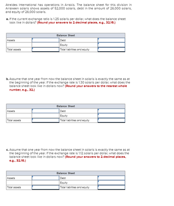 Atreides International has operations in Arrakis. The balance sheet for this division in
Arrakeen solaris shows assets of 52,000 solaris, debt in the amount of 26,000 solaris.
and equity of 26,000 solaris.
a. If the current exchange ratio is 1.25 solaris per dollar, what does the balance sheet
look like in dollars? (Round your answers to 2 decimal places, e.g., 32.16.)
Assets
Total assets
b. Assume that one year from now the balance sheet in solaris is exactly the same as at
the beginning of the year. If the exchange rate is 1.30 solaris per dollar, what does the
balance sheet look like in dollars now? (Round your answers to the nearest whole
number, e.g., 32.)
Assets
Total assets
Balance Sheet
Debt
Equity
Total liabilities and equity
Assets
c. Assume that one year from now the balance sheet in solaris is exactly the same as at
the beginning of the year. If the exchange rate is 1.12 solaris per dollar, what does the
balance sheet look like in dollars now? (Round your answers to 2 decimal places,
e.g., 32.16.)
Total assets
Balance Sheet
Debt
Equity
Total liabilities and equity
Balance Sheet
Debt
Equity
Total liabilities and equity