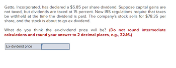 Gatto, Incorporated, has declared a $5.85 per share dividend. Suppose capital gains are
not taxed, but dividends are taxed at 15 percent. New IRS regulations require that taxes
be withheld at the time the dividend is paid. The company's stock sells for $78.35 per
share, and the stock is about to go ex dividend.
What do you think the ex-dividend price will be? (Do not round intermediate
calculations and round your answer to 2 decimal places, e.g., 32.16.)
Ex-dividend price