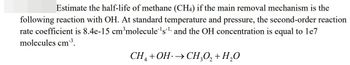 Estimate the half-life of methane (CH4) if the main removal mechanism is the
following reaction with OH. At standard temperature and pressure, the second-order reaction
rate coefficient is 8.4e-15 cm³molecule¹s¹ and the OH concentration is equal to 1e7
molecules cm³.
CH4+OH →CH₂O₂ + H₂O