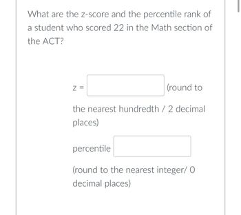 What are the z-score and the percentile rank of
a student who scored 22 in the Math section of
the ACT?
Z =
(round to
the nearest hundredth / 2 decimal
places)
percentile
(round to the nearest integer/ O
decimal places)
