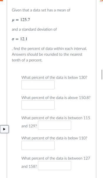 Given that a data set has a mean of
µ = 125.7
and a standard deviation of
o = 12.1
find the percent of data within each interval.
Answers should be rounded to the nearest
tenth of a percent.
What percent of the data is below 130?
What percent of the data is above 150.8?
What percent of the data is between 115
and 129?
What percent of the data is below 110?
What percent of the data is between 127
and 158?
