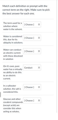 Match each definition or prompt with the
correct term on the right. Make sure to pick
the best answer for each one.
The term used for a
[ Choose ]
solution where
water is the solvent.
Water is considered
[ Choose ]
this, due for its
ubiquity in solutions.
Water can conduct
[ Choose ]
an electric current
with these dissolved
in solution
On it's own, pure
Conduct
water has a virtually
no ability to do this
to an electric
current.
In a saltwater
[Choose ]
solution, the salt is
considered this.
Glucose and other
[Choose ]
covalent compounds
(except acids) are
consider this when
acting as solutes,
<>
<>
<>
<>
<>
