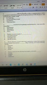 عرض
年| 三,三
三|- --
úlgisll
و سرد الف. . .
فقرة
is the set of benefits or values a comparry promises to deliver
1)
to customers to satisfytheir needs (eg: tide detergent promises powerful, all purpose, clean
and freshens like sunshine, smell)
a)
b)
c)
d)
De- Marketing
Societal marketing concepts
Inconsistency
Value proposition
research is best for gathering causal informationcause-and-effect
2)
relationships
Experimental
a)
b)
Ethnographic
c)
d)
Observational
Survey
Fumiture are good example of
Convenience product
Shopping products
Unsought product
3)
a)
b)
c)
d)
Specialty products
The five altemative concepts under which organizations conduct their marketing
4)
activities include the production,
selling, marketing, and societal marketing
concepts.
promotion
pricing
distribution
a.
b.
d.
product
Services consist all of the following characteristics of EXCEPT
activities
5)
a.
tangibility
benefits
satisfactions
b.
c.
d.
