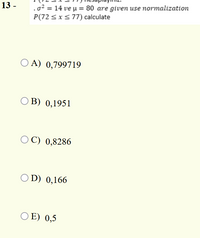 .o? = 14 ve µ = 80 are given use normalization
P(72 <x<77) calculate
13 -
O A) 0,799719
O B) 0,1951
O C) 0,8286
O D) 0,166
O E) 0,5
