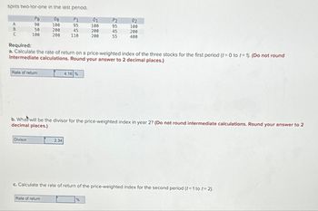 splits two-tor-one in the last period.
00
P1
100
95
200
45
110
A
B
C
Po
90
50
100
Rate of return
Divisor
200
Rate of return
Required:
a. Calculate the rate of return on a price-weighted index of the three stocks for the first period (t=0 to t= 1). (Do not round
intermediate calculations. Round your answer to 2 decimal places.)
4.16 %
2.34
91
100
200
200
P2
95
45
55
b. What will be the divisor for the price-weighted index year 2? (Do not round intermediate calculations. Round your answer to 2
decimal places.)
%
92
100
200
400
c. Calculate the rate of return of the price-weighted index for the second period (t = 1 to t=2).