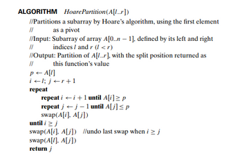 ALGORITHM Hoare Partition (A[1..r])
//Partitions
a subarray by Hoare's algorithm, using the first element
as a pivot
||
//Input: Subarray of array A[0..n-1], defined by its left and right
// indices / and r (l<r)
//Output: Partition of A[..], with the split position returned as
this function's value
//
P← A[l]
il; j<r+1
repeat
repeat i
repeat j
i+ 1 until A[i] ≥ p
j - 1 until A[j] ≤ p
swap(A[i], A[j])
until i j
swap(A[i], A[j]) //undo last swap when i ≥ j
swap(A[1], A[j])
return j