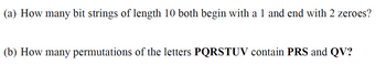 (a) How many bit strings of length 10 both begin with a 1 and end with 2 zeroes?
(b) How many permutations of the letters PQRSTUV contain PRS and QV?