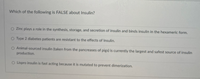 Which of the following is FALSE about Insulin?
O Zinc plays a role in the synthesis, storage, and secretion of insulin and binds insulin in the hexameric form.
O Type 2 diabetes patients are resistant to the effects of Insulin.
O Animal-sourced insulin (taken from the pancreases of pigs) is currently the largest and safest source of insulin
production.
O Lispro insulin is fast acting because it is mutated to prevent dimerization.

