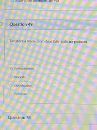 None of the statements are true.
Question 49
The process where short-chain fatty acids are produced
O hydrogenation
O rancidity
O saponfication
O hydrolysis
Question 50
