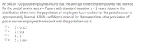 An SRS of 100 postal employees found that the average time these employees had worked
for the postal service was x = 7 years with standard deviation s = 2 years. Assume the
distribution of the time the population of employees have worked for the postal service is
approximately Normal. A 95% confidence interval for the mean time u the population of
postal service employees have spent with the postal service is
7 + 0.525
7 + 0.4
7 + 2
7 + 1.984
b
